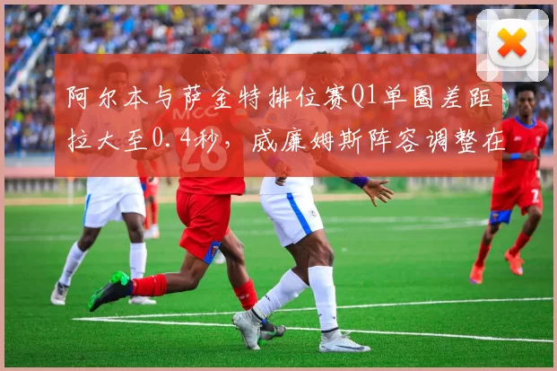 阿尔本与萨金特排位赛Q1单圈差距拉大至0.4秒，威廉姆斯阵容调整在即