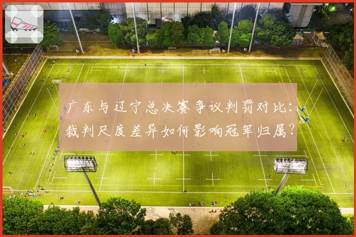 广东与辽宁总决赛争议判罚对比：裁判尺度差异如何影响冠军归属？