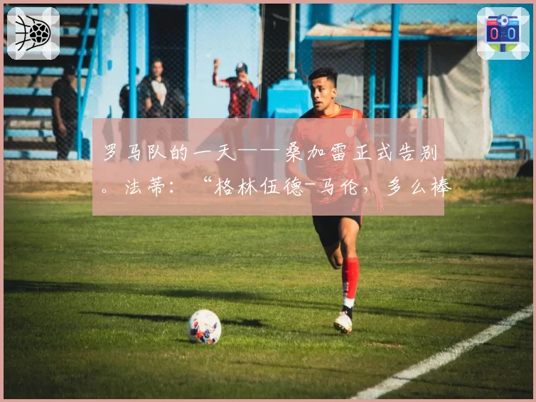 罗马队的一天——桑加雷正式告别。法蒂：“格林伍德-马伦，多么棒的组合！”