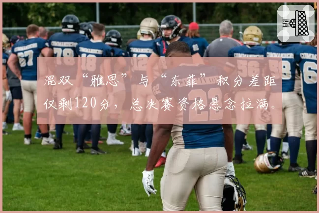 混双“雅思”与“东菲”积分差距仅剩120分，总决赛资格悬念拉满。